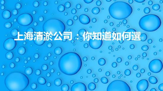 上海清淤公司：你知道如何選擇最佳合作伙伴嗎？